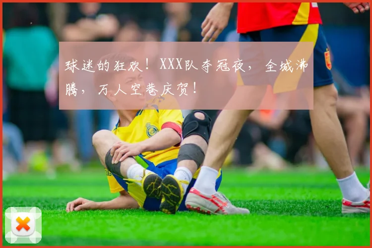 球迷的狂欢！XXX队夺冠夜，全城沸腾，万人空巷庆贺！