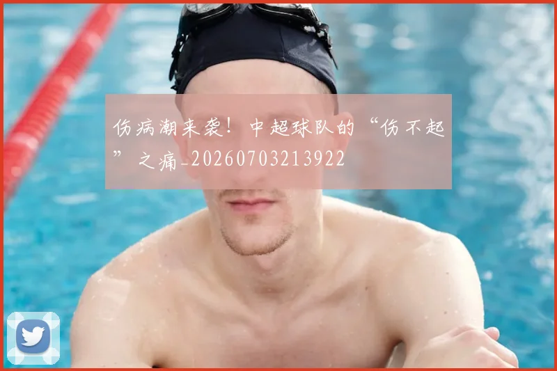 伤病潮来袭！中超球队的“伤不起”之痛_20260703213922
