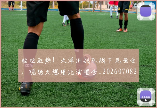 粉丝狂热！大洋洲战队线下见面会，现场火爆堪比演唱会_20260708201038