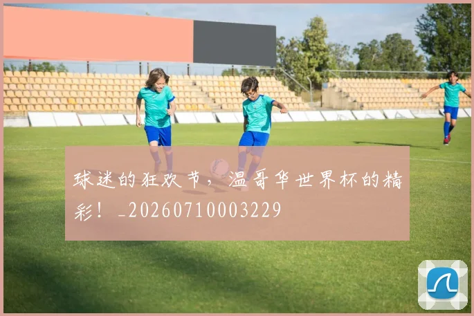 球迷的狂欢节，温哥华世界杯的精彩！_20260710003229