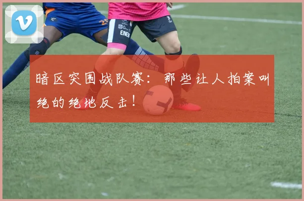 暗区突围战队赛:那些让人拍案叫绝的绝地反击!