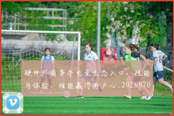 硬件厂商争夺电竞生态入口,性能与体验,谁能赢得用户心_20260708194751_20260802164336