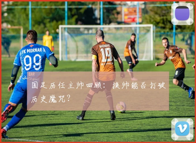 国足历任主帅回顾：换帅能否打破历史魔咒？