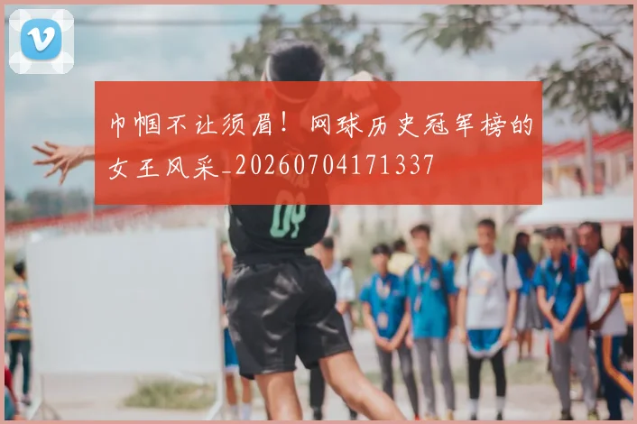 巾帼不让须眉！网球历史冠军榜的女王风采_20260704171337