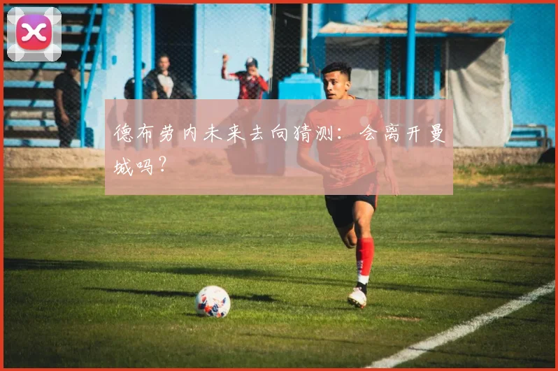 德布劳内未来去向猜测：会离开曼城吗？