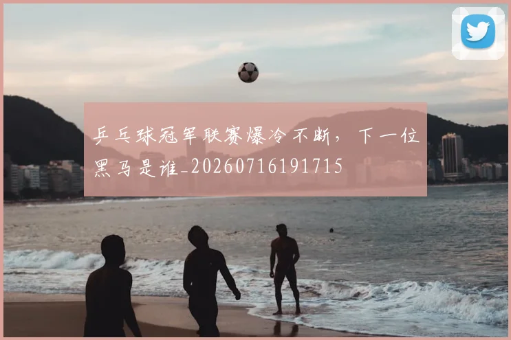 乒乓球冠军联赛爆冷不断,下一位黑马是谁_20260716191715