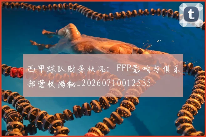 西甲球队财务状况：FFP影响与俱乐部营收揭秘_20260710012535