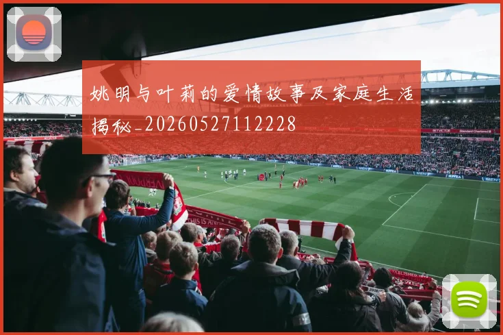 姚明与叶莉的爱情故事及家庭生活揭秘_20260527112228