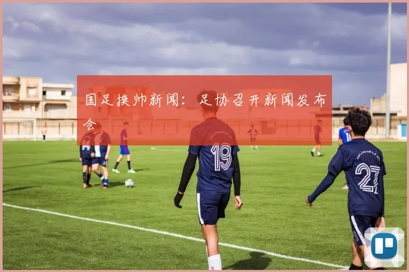 国足换帅新闻:足协召开新闻发布会