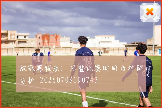 欧冠赛程表：完整比赛时间与对阵分析_20260708190743