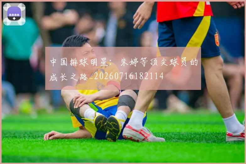 中国排球明星：朱婷等顶尖球员的成长之路_20260716182114