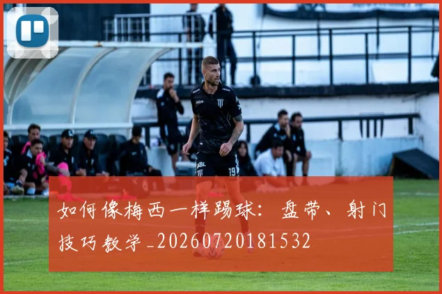 如何像梅西一样踢球：盘带、射门技巧教学_20260720181532