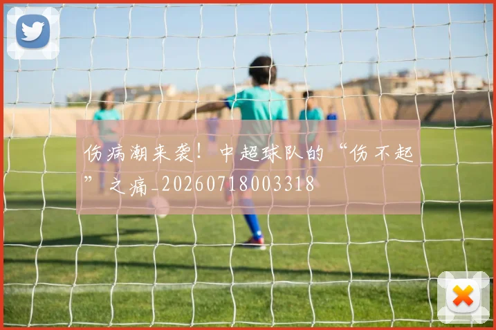 伤病潮来袭！中超球队的“伤不起”之痛_20260718003318
