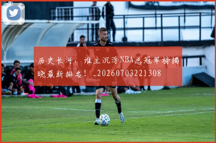 历史长河，谁主沉浮NBA总冠军榜揭晓最新排名！_20260703221308