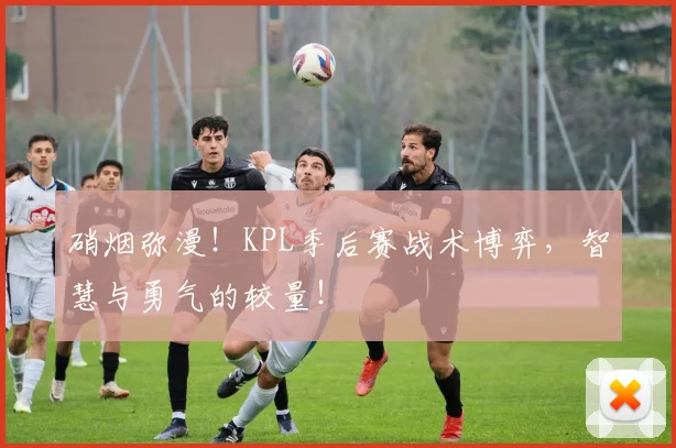硝烟弥漫！KPL季后赛战术博弈，智慧与勇气的较量！