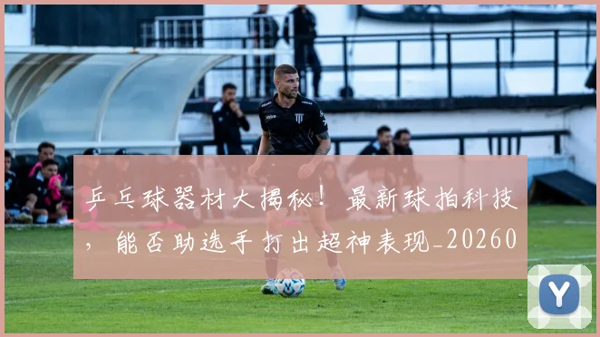 乒乓球器材大揭秘！最新球拍科技，能否助选手打出超神表现_20260703205852