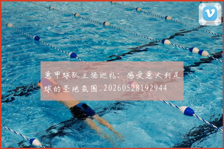 意甲球队主场巡礼：感受意大利足球的圣地氛围_20260528192944