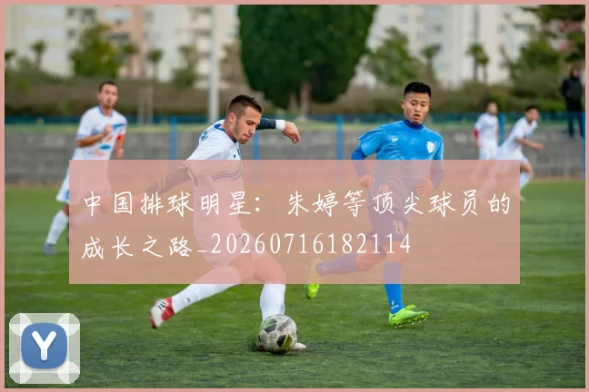 中国排球明星：朱婷等顶尖球员的成长之路_20260716182114