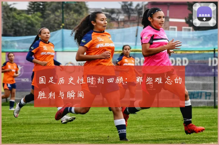 国足历史性时刻回顾：那些难忘的胜利与瞬间