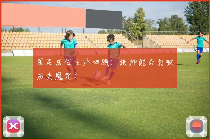 国足历任主帅回顾:换帅能否打破历史魔咒?