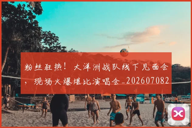 粉丝狂热!大洋洲战队线下见面会,现场火爆堪比演唱会_20260708201038