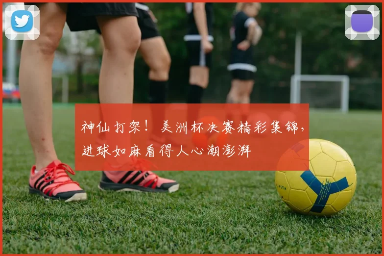 神仙打架！美洲杯决赛精彩集锦，进球如麻看得人心潮澎湃