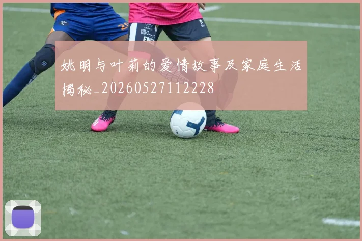 姚明与叶莉的爱情故事及家庭生活揭秘_20260527112228
