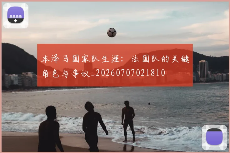 本泽马国家队生涯：法国队的关键角色与争议_20260707021810